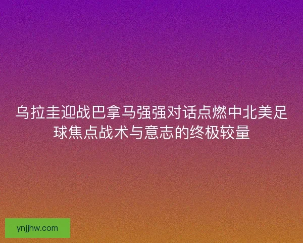乌拉圭迎战巴拿马强强对话点燃中北美足球焦点战术与意志的终极较量 乌拉圭迎战巴拿马强强对话点燃中北美足球焦点战术与意志的终极较量