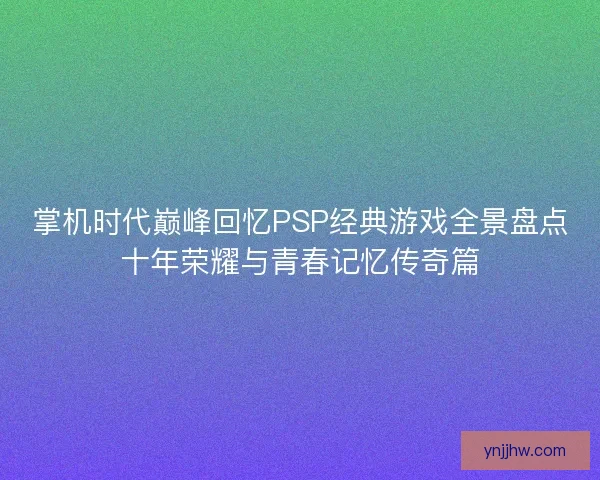 掌机时代巅峰回忆PSP经典游戏全景盘点十年荣耀与青春记忆传奇篇