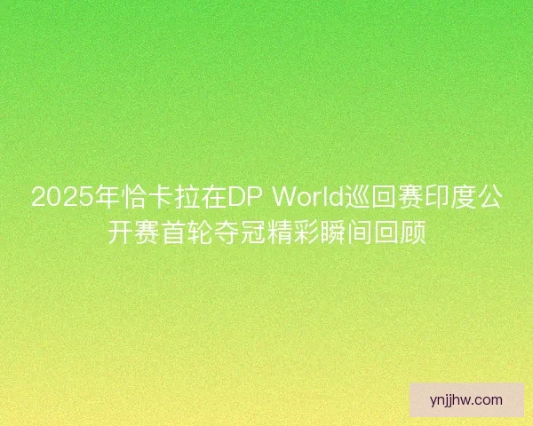2025年恰卡拉在DP World巡回赛印度公开赛首轮夺冠精彩瞬间回顾