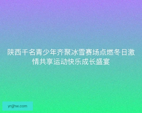 陕西千名青少年齐聚冰雪赛场点燃冬日激情共享运动快乐成长盛宴