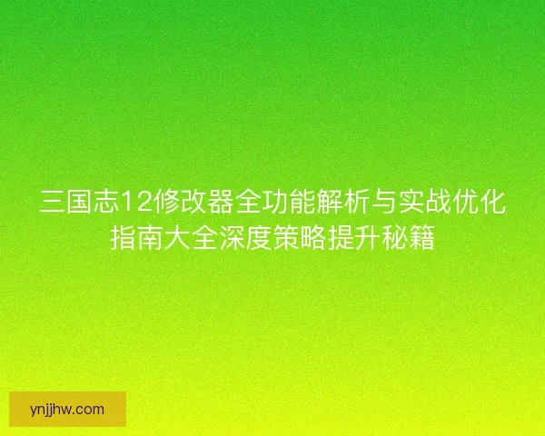 三国志12修改器全功能解析与实战优化指南大全深度策略提升秘籍