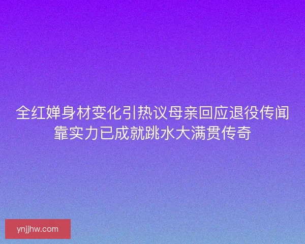 全红婵身材变化引热议母亲回应退役传闻靠实力已成就跳水大满贯传奇