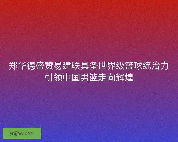 郑华德盛赞易建联具备世界级篮球统治力引领中国男篮走向辉煌