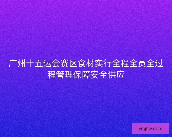 广州十五运会赛区食材实行全程全员全过程管理保障安全供应