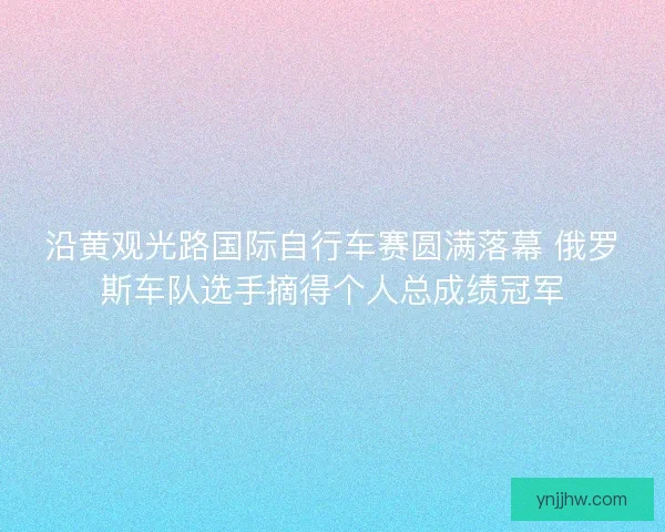 沿黄观光路国际自行车赛圆满落幕 俄罗斯车队选手摘得个人总成绩冠军 沿黄观光路国际自行车赛圆满落幕 俄罗斯车队选手摘得个人总成绩冠军
