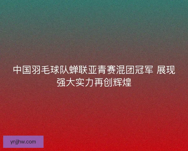 中国羽毛球队蝉联亚青赛混团冠军 展现强大实力再创辉煌