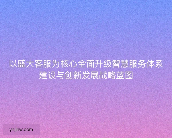 以盛大客服为核心全面升级智慧服务体系建设与创新发展战略蓝图