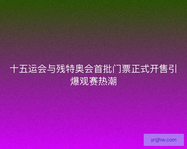 十五运会与残特奥会首批门票正式开售引爆观赛热潮