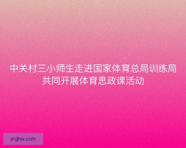 中关村三小师生走进国家体育总局训练局共同开展体育思政课活动 中关村三小师生走进国家体育总局训练局共同开展体育思政课活动