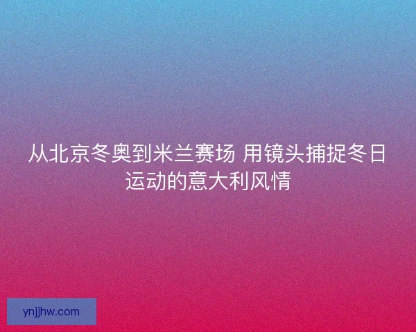 从北京冬奥到米兰赛场 用镜头捕捉冬日运动的意大利风情 从北京冬奥到米兰赛场 用镜头捕捉冬日运动的意大利风情