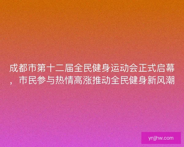 成都市第十二届全民健身运动会正式启幕，市民参与热情高涨推动全民健身新风潮