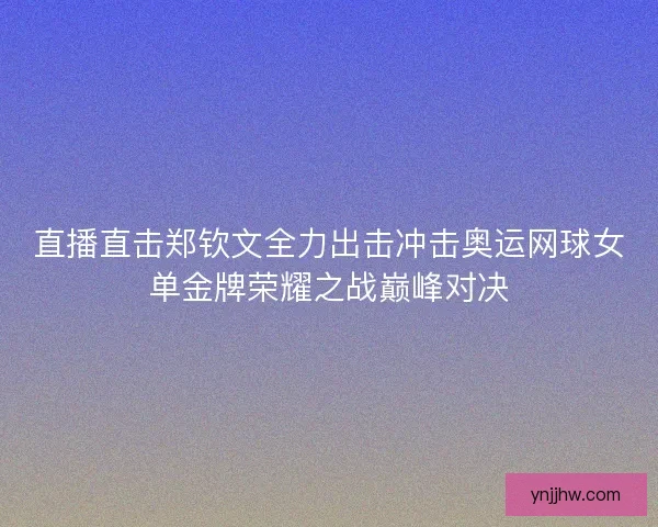 直播直击郑钦文全力出击冲击奥运网球女单金牌荣耀之战巅峰对决