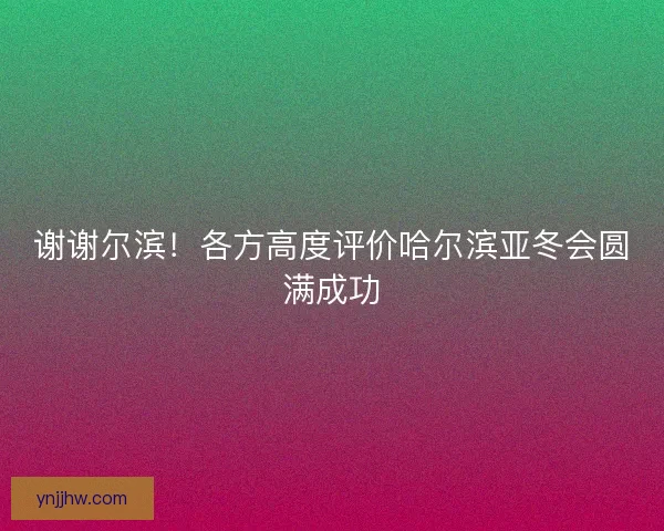 谢谢尔滨！各方高度评价哈尔滨亚冬会圆满成功