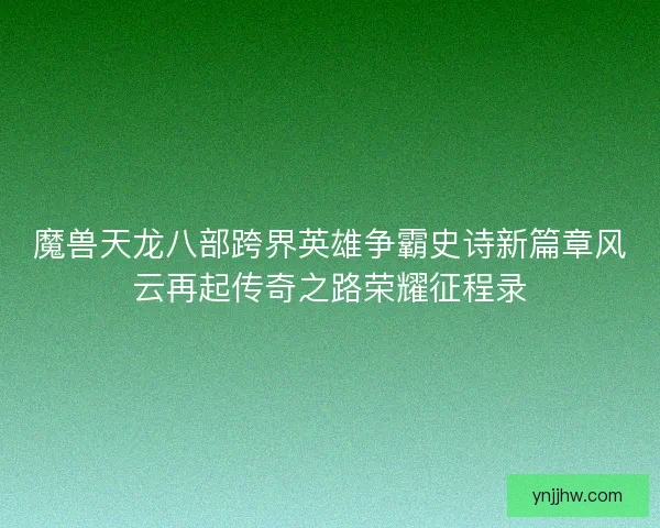 魔兽天龙八部跨界英雄争霸史诗新篇章风云再起传奇之路荣耀征程录
