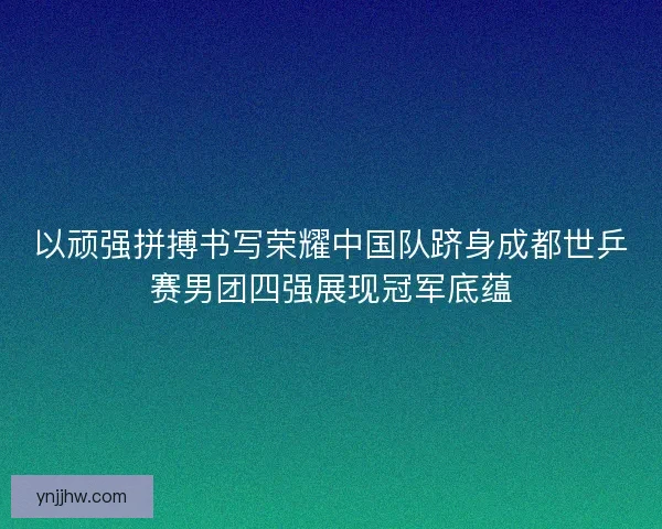 以顽强拼搏书写荣耀中国队跻身成都世乒赛男团四强展现冠军底蕴