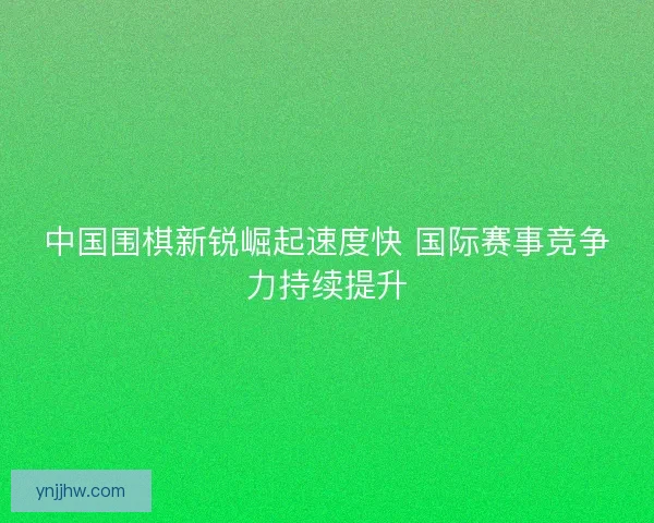 中国围棋新锐崛起速度快 国际赛事竞争力持续提升 中国围棋新锐崛起速度快 国际赛事竞争力持续提升