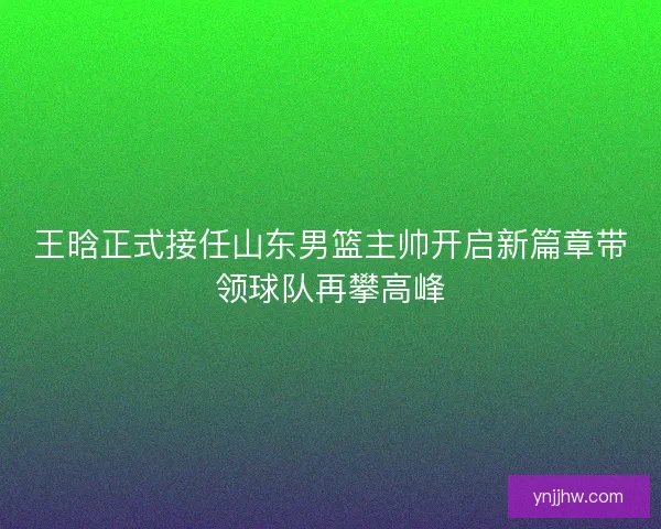 王晗正式接任山东男篮主帅开启新篇章带领球队再攀高峰