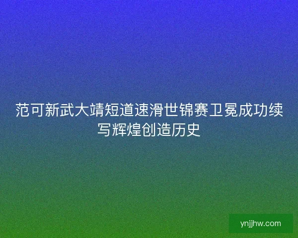 范可新武大靖短道速滑世锦赛卫冕成功续写辉煌创造历史 范可新武大靖短道速滑世锦赛卫冕成功续写辉煌创造历史