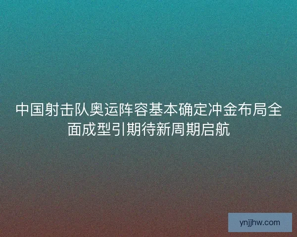 中国射击队奥运阵容基本确定冲金布局全面成型引期待新周期启航 中国射击队奥运阵容基本确定冲金布局全面成型引期待新周期启航